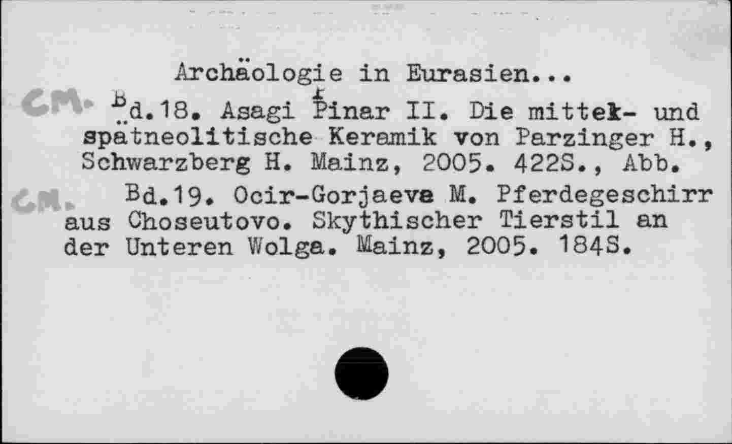 ﻿Archäologie in Eurasien...
■^d.18, Asagi Pinar II. Die mittet- und spätneolitische Keramik von Parzinger H., Schwarzberg H. Mainz, 2005. 422S., Abb.
Bd.19. Ocir-Gorjaeve M. Pferdegeschirr aus Choseutovo. Skythischer Tierstil an der Unteren Wolga. Mainz, 2005. 1843.